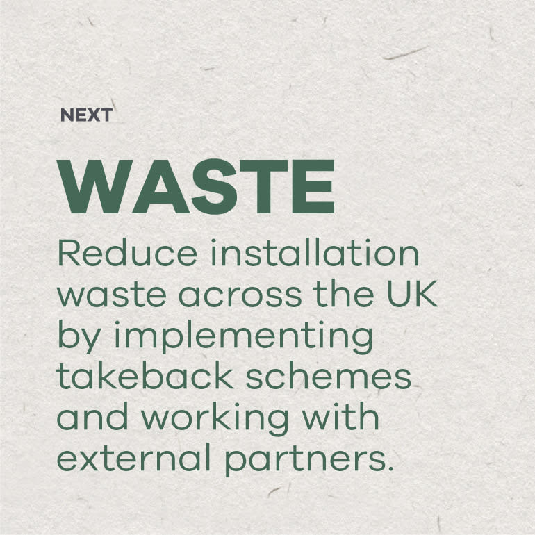 Next - Waste: Reduce installation waste across the UK by implementing takeback schemes and working with external partners.